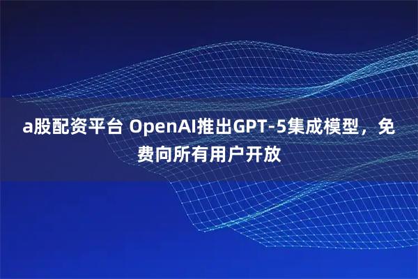 a股配资平台 OpenAI推出GPT-5集成模型，免费向所有用户开放