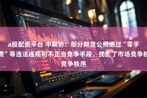 a股配资平台 中期协：部分期货公司通过“零手续费”等违法违规和不正当竞争手段，扰乱了市场竞争秩序