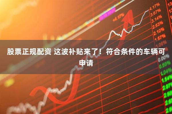 股票正规配资 这波补贴来了！符合条件的车辆可申请