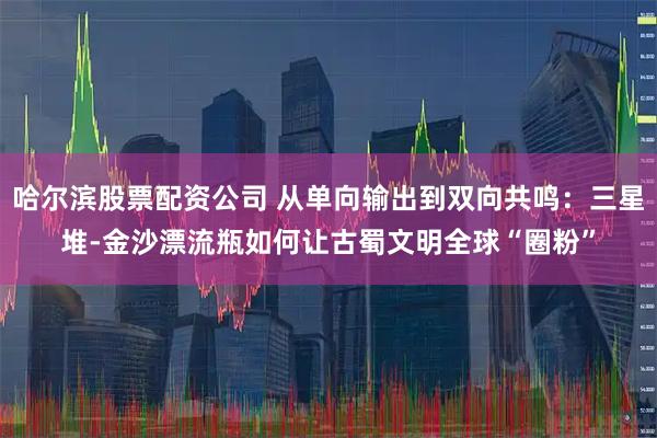 哈尔滨股票配资公司 从单向输出到双向共鸣：三星堆-金沙漂流瓶如何让古蜀文明全球“圈粉”