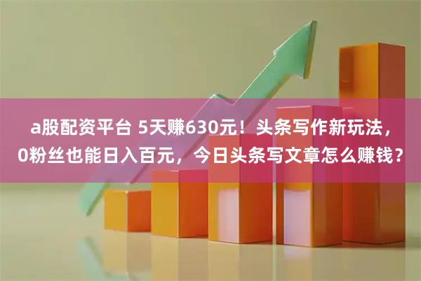 a股配资平台 5天赚630元！头条写作新玩法，0粉丝也能日入百元，今日头条写文章怎么赚钱？