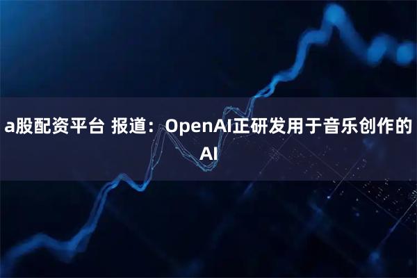 a股配资平台 报道：OpenAI正研发用于音乐创作的AI