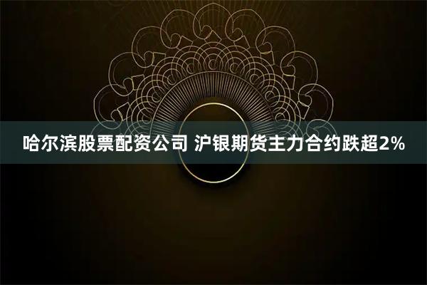 哈尔滨股票配资公司 沪银期货主力合约跌超2%