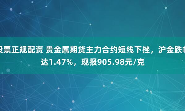 股票正规配资 贵金属期货主力合约短线下挫，沪金跌幅达1.47%，现报905.98元/克