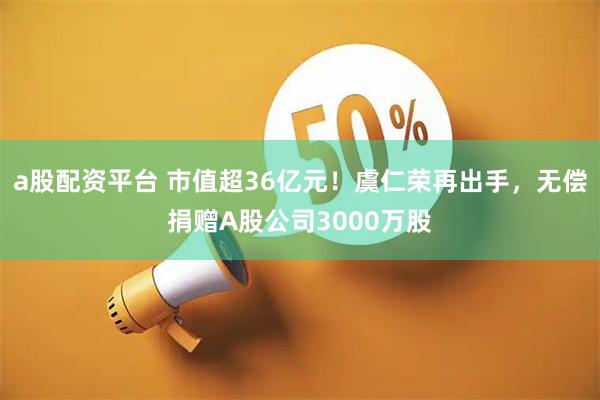 a股配资平台 市值超36亿元！虞仁荣再出手，无偿捐赠A股公司3000万股