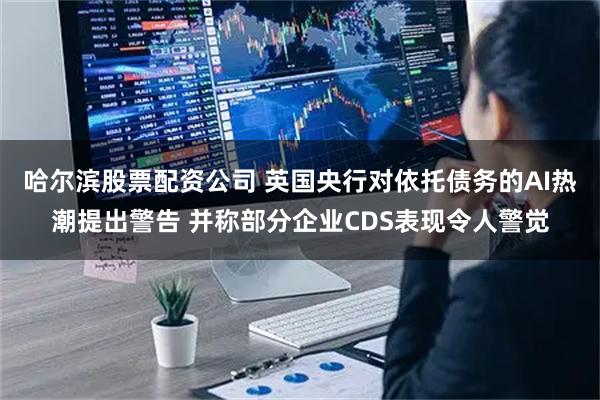 哈尔滨股票配资公司 英国央行对依托债务的AI热潮提出警告 并称部分企业CDS表现令人警觉
